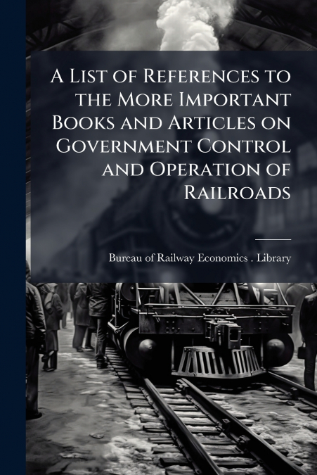 A List of References to the More Important Books and Articles on Government Control and Operation of Railroads
