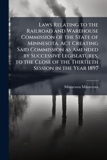 Laws Relating to the Railroad and Warehouse Commission of the State of Minnesota. Act Creating Said Commission as Amended by Successive Legislatures, to the Close of the Thirtieth Session in the Year 