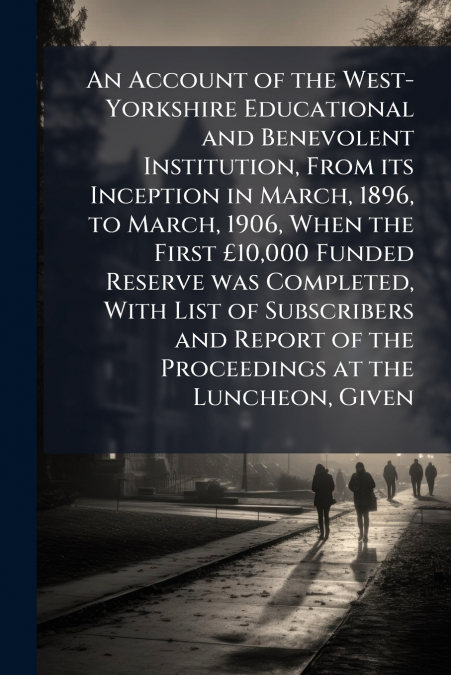 An Account of the West-Yorkshire Educational and Benevolent Institution, From its Inception in March, 1896, to March, 1906, When the First £10,000 Funded Reserve was Completed, With List of Subscriber