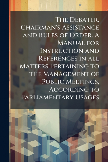 The Debater, Chairman’s Assistance and Rules of Order. A Manual for Instruction and References in all Matters Pertaining to the Management of Public Meetings, According to Parliamentary Usages