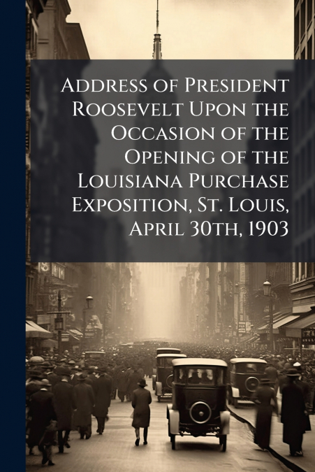 Address of President Roosevelt Upon the Occasion of the Opening of the Louisiana Purchase Exposition, St. Louis, April 30th, 1903