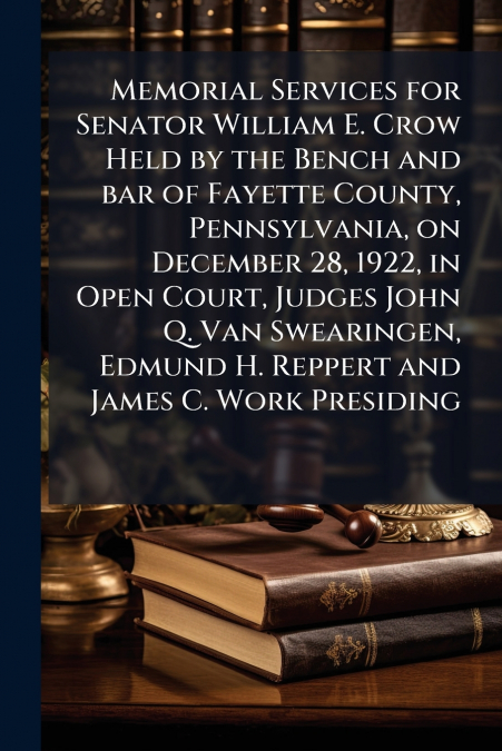Memorial Services for Senator William E. Crow Held by the Bench and bar of Fayette County, Pennsylvania, on December 28, 1922, in Open Court, Judges John Q. Van Swearingen, Edmund H. Reppert and James