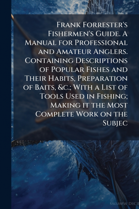 Frank Forrester’s Fishermen’s Guide. A Manual for Professional and Amateur Anglers. Containing Descriptions of Popular Fishes and Their Habits, Preparation of Baits, &c.; With a List of Tools Used in 