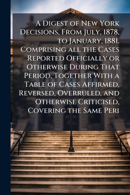 A Digest of New York Decisions, From July, 1878, to January, 1881. Comprising all the Cases Reported Officially or Otherwise During That Period, Together With a Table of Cases Affirmed, Reversed, Over
