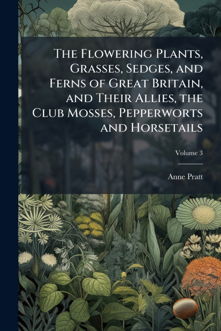 The Flowering Plants, Grasses, Sedges, and Ferns of Great Britain, and Their Allies, the Club Mosses, Pepperworts and Horsetails; Volume 3