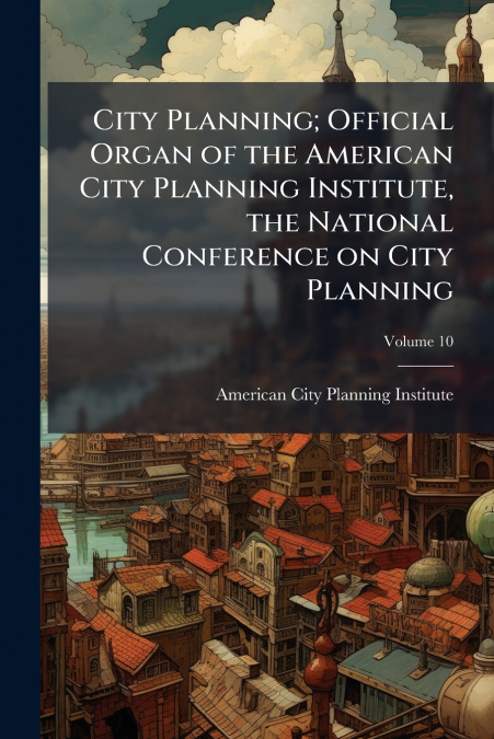 City Planning; Official Organ of the American City Planning Institute, the National Conference on City Planning; Volume 10