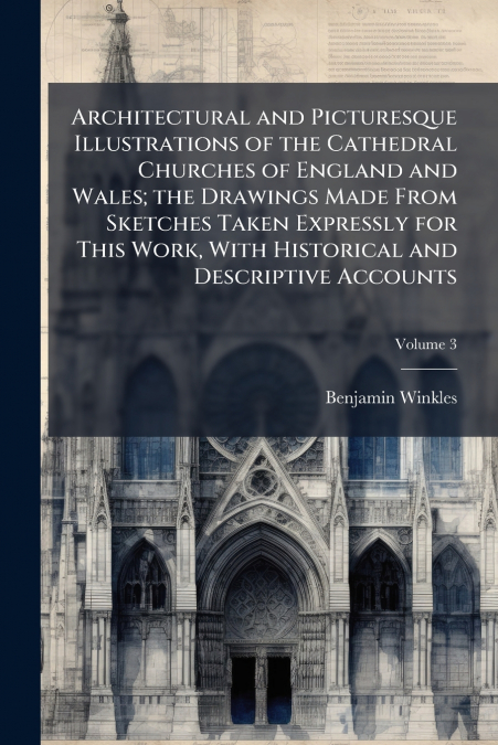 Architectural and Picturesque Illustrations of the Cathedral Churches of England and Wales; the Drawings Made From Sketches Taken Expressly for This Work, With Historical and Descriptive Accounts; Vol