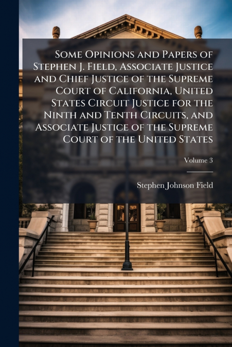 Some Opinions and Papers of Stephen J. Field, Associate Justice and Chief Justice of the Supreme Court of California, United States Circuit Justice for the Ninth and Tenth Circuits, and Associate Just
