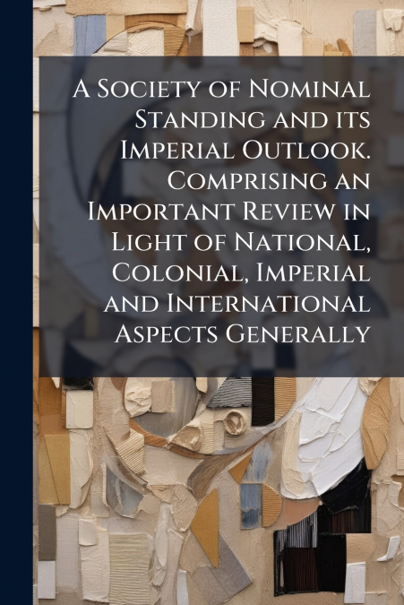 A Society of Nominal Standing and its Imperial Outlook. Comprising an Important Review in Light of National, Colonial, Imperial and International Aspects Generally