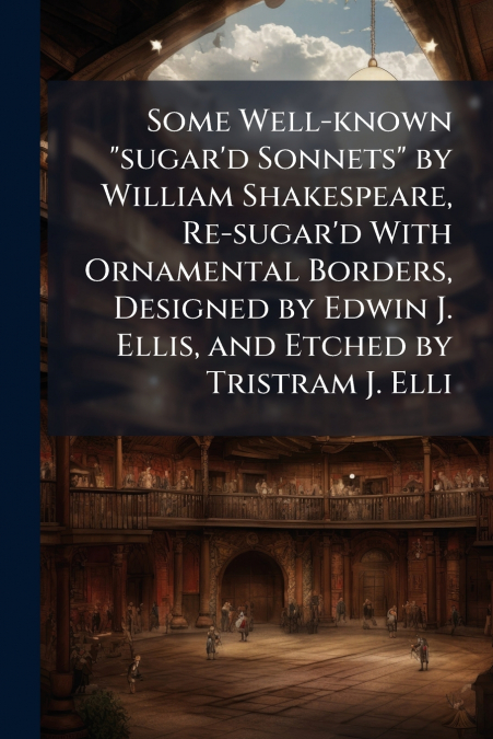 Some Well-known 'sugar’d Sonnets' by William Shakespeare, Re-sugar’d With Ornamental Borders, Designed by Edwin J. Ellis, and Etched by Tristram J. Elli