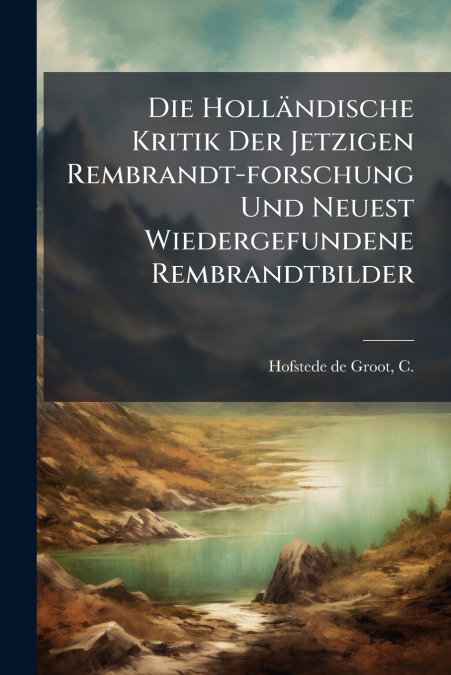 Die Holländische Kritik Der Jetzigen Rembrandt-forschung Und Neuest Wiedergefundene Rembrandtbilder