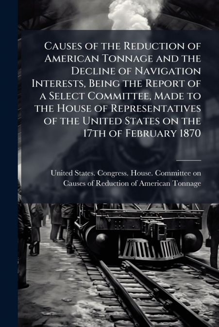 Causes of the Reduction of American Tonnage and the Decline of Navigation Interests, Being the Report of a Select Committee, Made to the House of Representatives of the United States on the 17th of Fe
