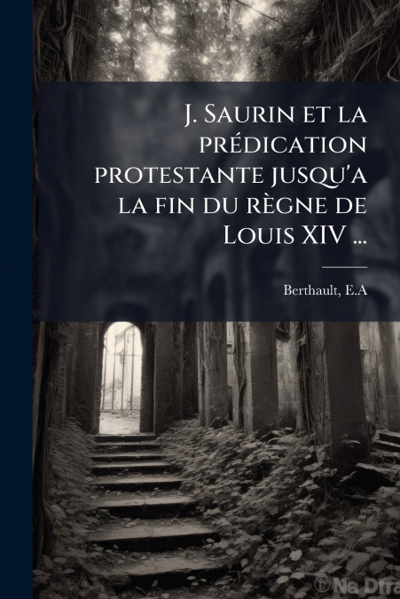 J. Saurin et la prédication protestante jusqu’a la fin du règne de Louis XIV ...