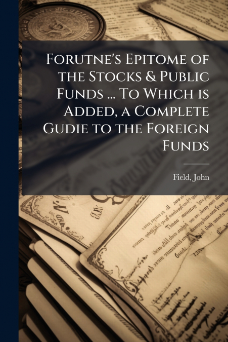 Forutne’s Epitome of the Stocks & Public Funds ... To Which is Added, a Complete Gudie to the Foreign Funds