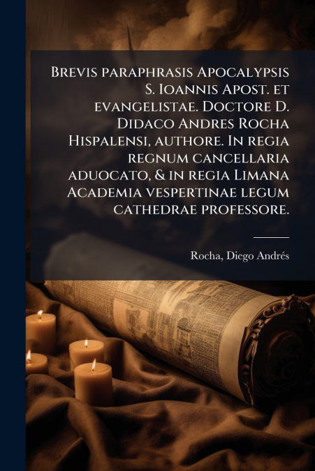 Brevis paraphrasis Apocalypsis S. Ioannis Apost. et evangelistae. Doctore D. Didaco Andres Rocha Hispalensi, authore. In regia regnum cancellaria aduocato, & in regia Limana Academia vespertinae legum