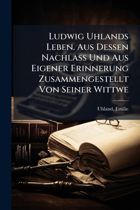 Ludwig Uhlands Leben. Aus Dessen Nachlass Und Aus Eigener Erinnerung Zusammengestellt Von Seiner Wittwe