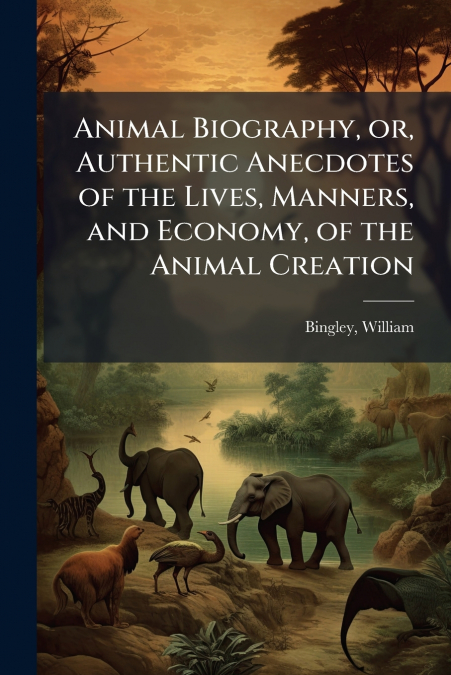 Animal Biography, or, Authentic Anecdotes of the Lives, Manners, and Economy, of the Animal Creation