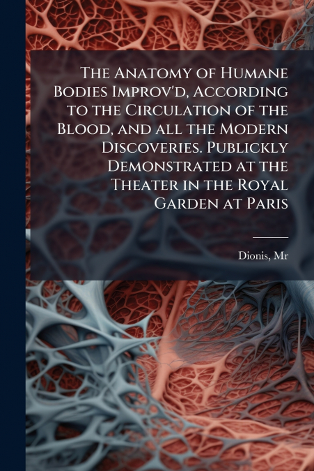 The Anatomy of Humane Bodies Improv’d, According to the Circulation of the Blood, and all the Modern Discoveries. Publickly Demonstrated at the Theater in the Royal Garden at Paris