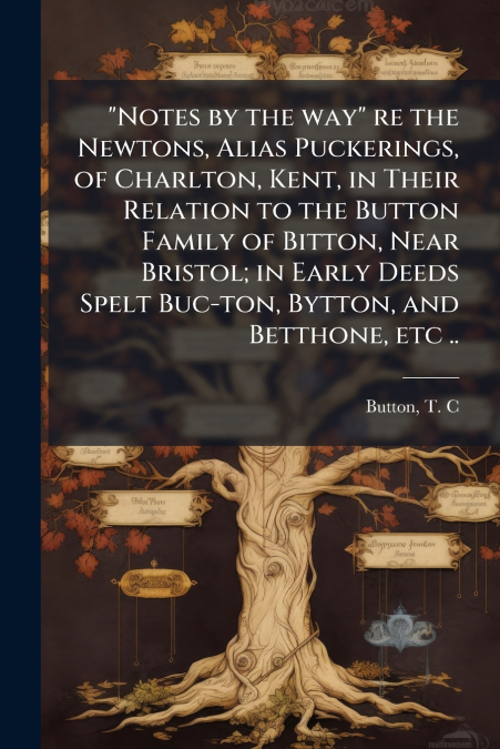 'Notes by the way' re the Newtons, Alias Puckerings, of Charlton, Kent, in Their Relation to the Button Family of Bitton, Near Bristol; in Early Deeds Spelt Buc-ton, Bytton, and Betthone, etc ..