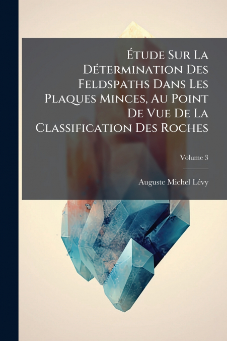 Étude Sur La Détermination Des Feldspaths Dans Les Plaques Minces, Au Point De Vue De La Classification Des Roches; Volume 3