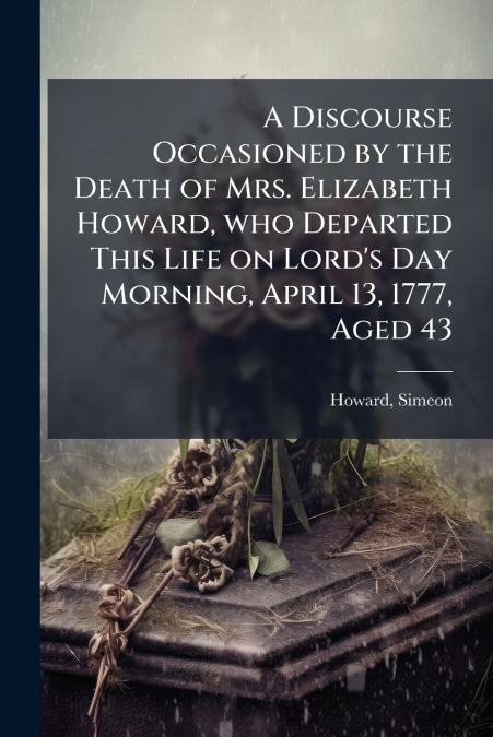 A Discourse Occasioned by the Death of Mrs. Elizabeth Howard, who Departed This Life on Lord’s Day Morning, April 13, 1777, Aged 43