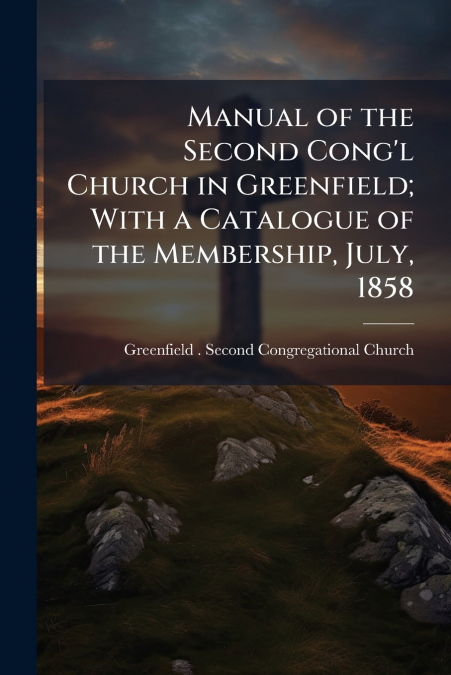 Manual of the Second Cong’l Church in Greenfield; With a Catalogue of the Membership, July, 1858