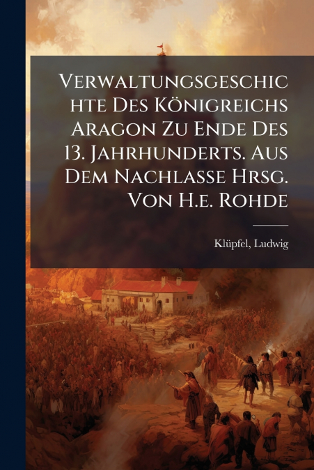 Verwaltungsgeschichte Des Königreichs Aragon Zu Ende Des 13. Jahrhunderts. Aus Dem Nachlasse Hrsg. Von H.e. Rohde