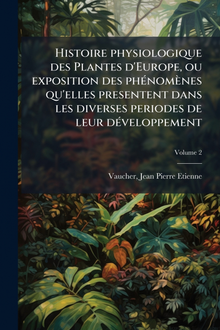 Histoire physiologique des Plantes d’Europe, ou exposition des phénomènes qu’elles presentent dans les diverses periodes de leur développement; Volume 2
