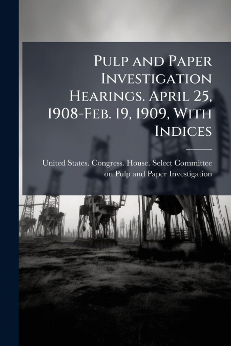 Pulp and Paper Investigation Hearings. April 25, 1908-Feb. 19, 1909, With Indices