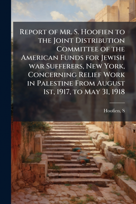 Report of Mr. S. Hoofien to the Joint Distribution Committee of the American Funds for Jewish war Sufferers, New York, Concerning Relief Work in Palestine From August 1st, 1917, to May 31, 1918