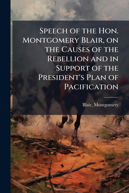 Speech of the Hon. Montgomery Blair, on the Causes of the Rebellion and in Support of the President’s Plan of Pacification