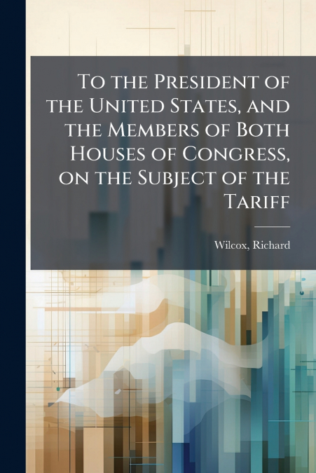 To the President of the United States, and the Members of Both Houses of Congress, on the Subject of the Tariff