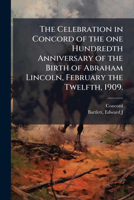 The Celebration in Concord of the one Hundredth Anniversary of the Birth of Abraham Lincoln, February the Twelfth, 1909.