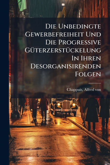 Die Unbedingte Gewerbefreiheit Und Die Progressive Güterzerstückelung In Ihren Desorganisirenden Folgen