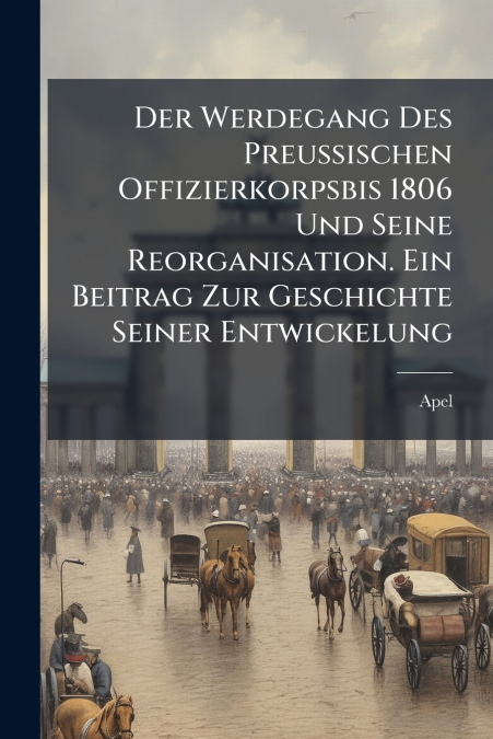 Der Werdegang Des Preussischen Offizierkorpsbis 1806 Und Seine Reorganisation. Ein Beitrag Zur Geschichte Seiner Entwickelung