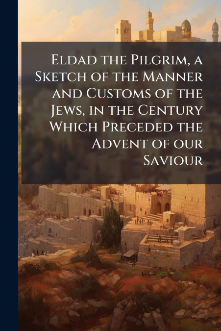 Eldad the Pilgrim, a Sketch of the Manner and Customs of the Jews, in the Century Which Preceded the Advent of our Saviour