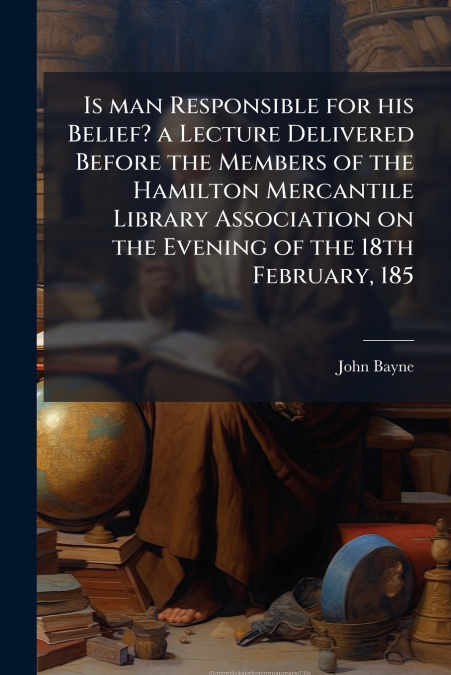 Is man Responsible for his Belief? a Lecture Delivered Before the Members of the Hamilton Mercantile Library Association on the Evening of the 18th February, 185