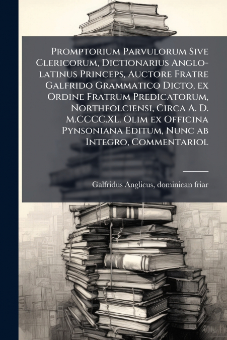 Promptorium Parvulorum Sive Clericorum, Dictionarius Anglo-latinus Princeps, Auctore Fratre Galfrido Grammatico Dicto, ex Ordine Fratrum Predicatorum, Northfolciensi, Circa A. D. M.CCCC.XL. Olim ex Of