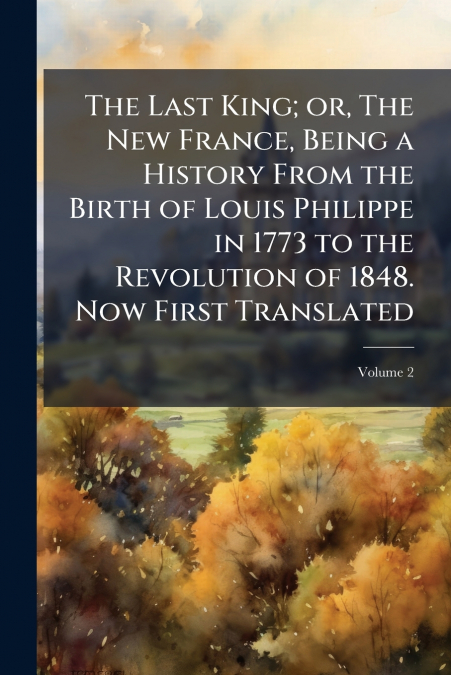 The Last King; or, The New France, Being a History From the Birth of Louis Philippe in 1773 to the Revolution of 1848. Now First Translated; Volume 2