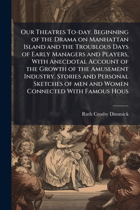 Our Theatres To-day. Beginning of the Drama on Manhattan Island and the Troublous Days of Early Managers and Players, With Anecdotal Account of the Growth of the Amusement Industry. Stories and Person