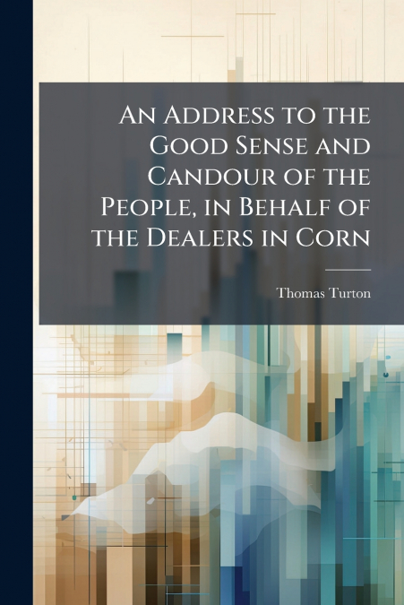 An Address to the Good Sense and Candour of the People, in Behalf of the Dealers in Corn