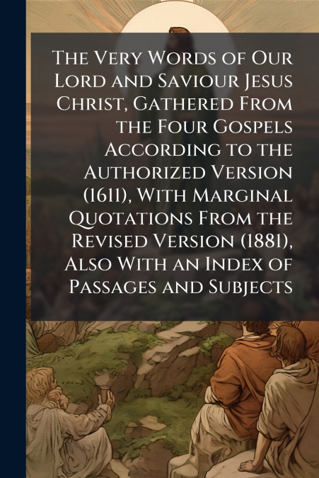 The Very Words of Our Lord and Saviour Jesus Christ, Gathered From the Four Gospels According to the Authorized Version (1611), With Marginal Quotations From the Revised Version (1881), Also With an I
