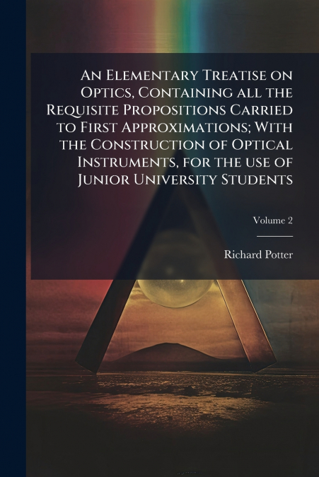 An Elementary Treatise on Optics, Containing all the Requisite Propositions Carried to First Approximations; With the Construction of Optical Instruments, for the use of Junior University Students; Vo