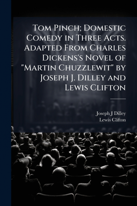 Tom Pinch; Domestic Comedy in Three Acts. Adapted From Charles Dickens’s Novel of 'Martin Chuzzlewit' by Joseph J. Dilley and Lewis Clifton