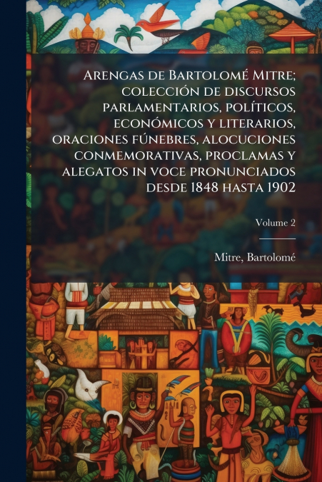 Arengas de Bartolomé Mitre; colección de discursos parlamentarios, políticos, económicos y literarios, oraciones fúnebres, alocuciones conmemorativas, proclamas y alegatos in voce pronunciados desde 1
