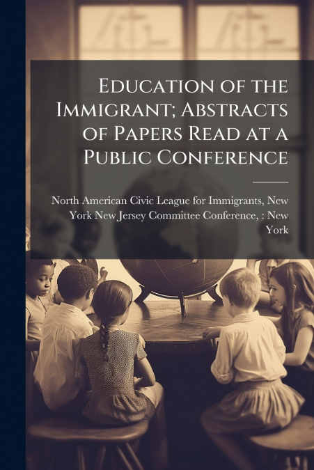 Education of the Immigrant; Abstracts of Papers Read at a Public Conference