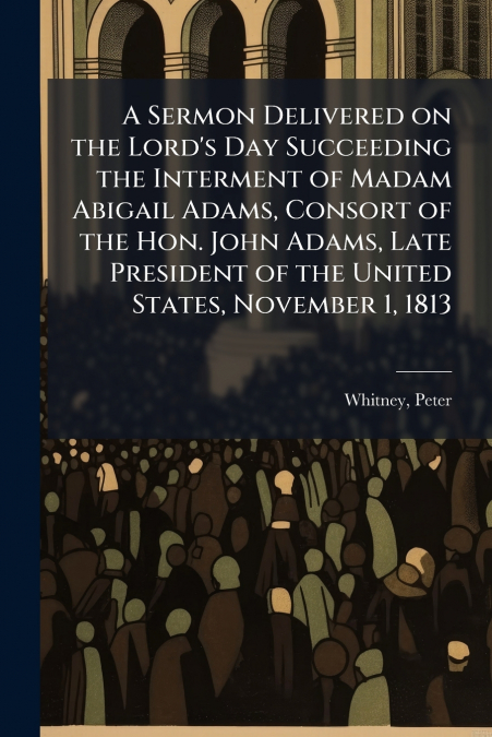 A Sermon Delivered on the Lord’s Day Succeeding the Interment of Madam Abigail Adams, Consort of the Hon. John Adams, Late President of the United States, November 1, 1813