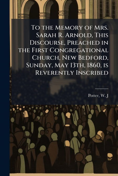 To the Memory of Mrs. Sarah R. Arnold, This Discourse, Preached in the First Congregational Church, New Bedford, Sunday, May 13th, 1860, is Reverently Inscribed