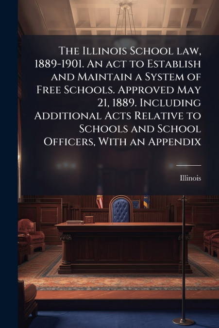 The Illinois School law, 1889-1901. An act to Establish and Maintain a System of Free Schools. Approved May 21, 1889. Including Additional Acts Relative to Schools and School Officers, With an Appendi