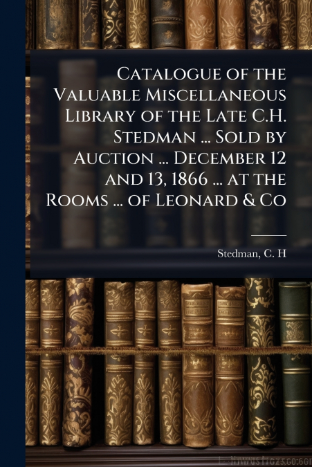 Catalogue of the Valuable Miscellaneous Library of the Late C.H. Stedman ... Sold by Auction ... December 12 and 13, 1866 ... at the Rooms ... of Leonard & Co